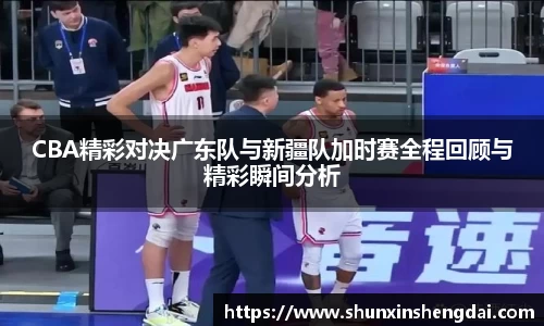 CBA精彩对决广东队与新疆队加时赛全程回顾与精彩瞬间分析