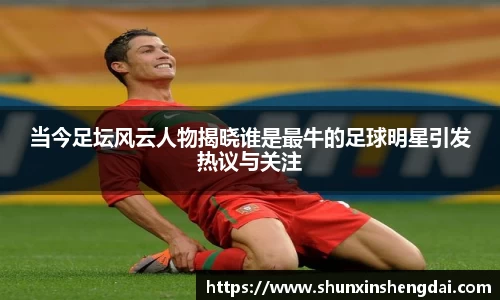 当今足坛风云人物揭晓谁是最牛的足球明星引发热议与关注